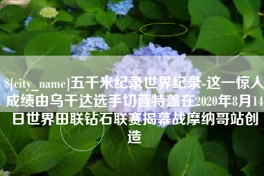 荆门五千米纪录世界纪录-这一惊人成绩由乌干达选手切普特盖在2020年8月14日世界田联钻石联赛揭幕战摩纳哥站创造