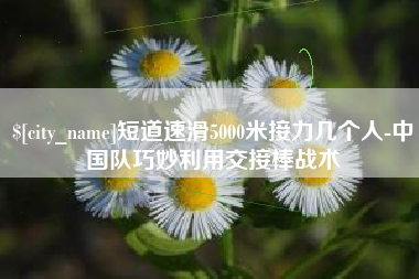 荆门短道速滑5000米接力几个人-中国队巧妙利用交接棒战术