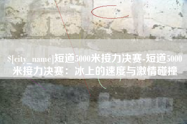 荆门短道5000米接力决赛-短道5000米接力决赛：冰上的速度与激情碰撞