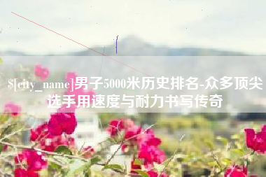 荆门男子5000米历史排名-众多顶尖选手用速度与耐力书写传奇